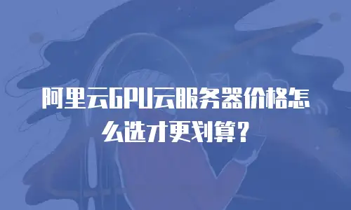 阿里云GPU云服务器价格怎么选才更划算？