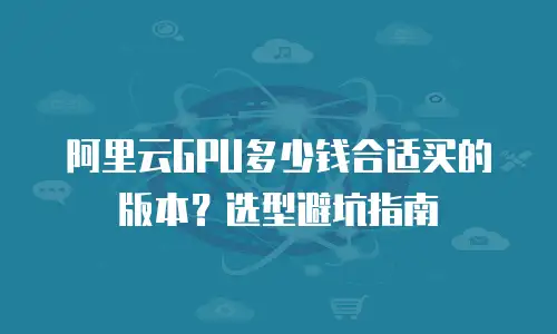 阿里云GPU多少钱合适买的版本？选型避坑指南