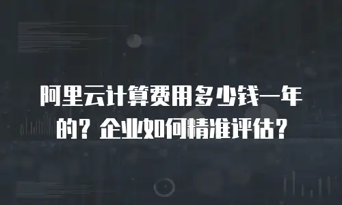 阿里云计算费用多少钱一年的？企业如何精准评估？