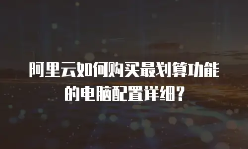 阿里云如何购买最划算功能的电脑配置详细？