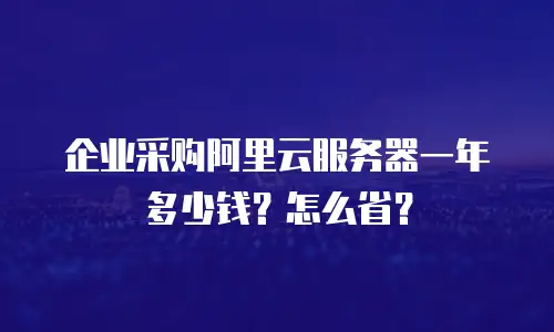 企业采购阿里云服务器一年多少钱？怎么省？