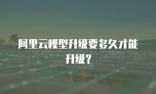 阿里云模型升级要多久才能升级？