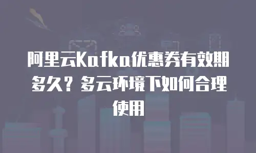阿里云Kafka优惠券有效期多久？多云环境下如何合理使用