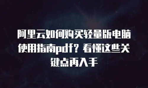 阿里云如何购买轻量版电脑使用指南pdf？看懂这些关键点再入手