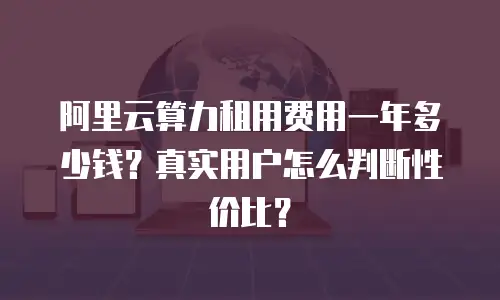 阿里云算力租用费用一年多少钱？真实用户怎么判断性价比？