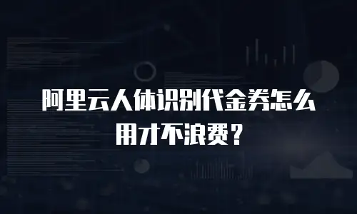 阿里云人体识别代金券怎么用才不浪费？