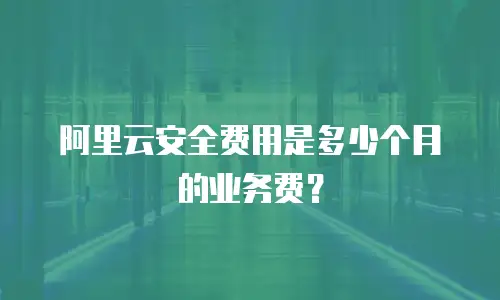 阿里云安全费用是多少个月的业务费？