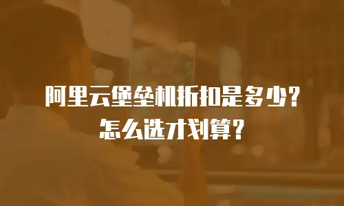 阿里云堡垒机折扣是多少？怎么选才划算？
