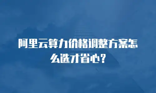 阿里云算力价格调整方案怎么选才省心？