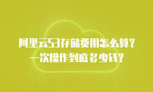 阿里云S3存储费用怎么算？一次操作到底多少钱？