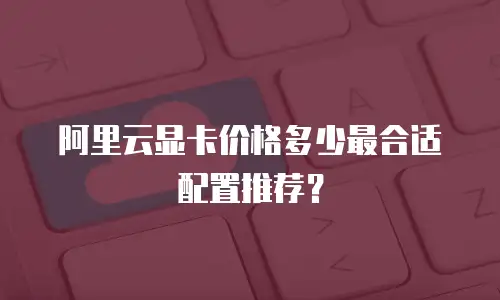 阿里云显卡价格多少最合适配置推荐？