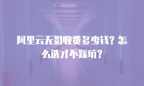 阿里云无影收费多少钱？怎么选才不踩坑？