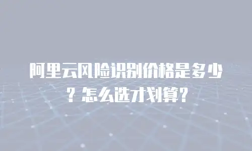 阿里云风险识别价格是多少？怎么选才划算？