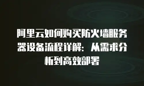 阿里云如何购买防火墙服务器设备流程详解：从需求分析到高效部署