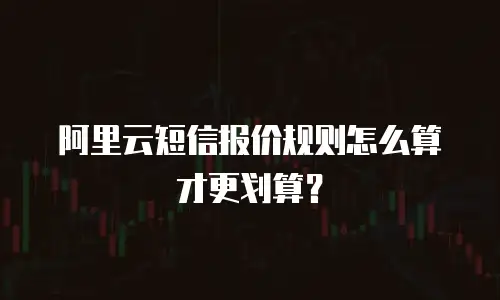 阿里云短信报价规则怎么算才更划算？