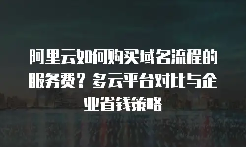 阿里云如何购买域名流程的服务费？多云平台对比与企业省钱策略