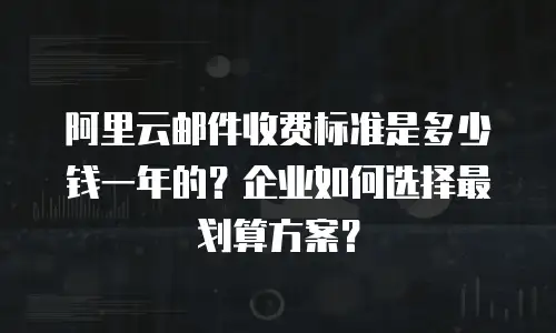 阿里云邮件收费标准是多少钱一年的？企业如何选择最划算方案？