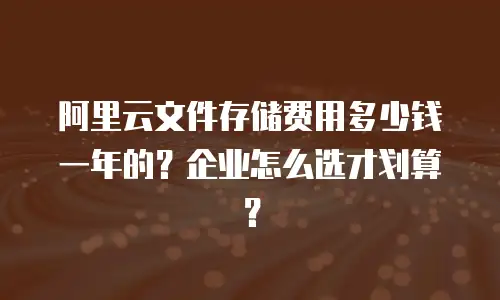 阿里云文件存储费用多少钱一年的？企业怎么选才划算？