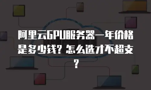 阿里云GPU服务器一年价格是多少钱？怎么选才不超支？