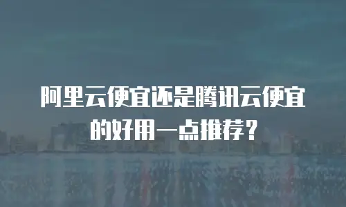 阿里云便宜还是腾讯云便宜的好用一点推荐？