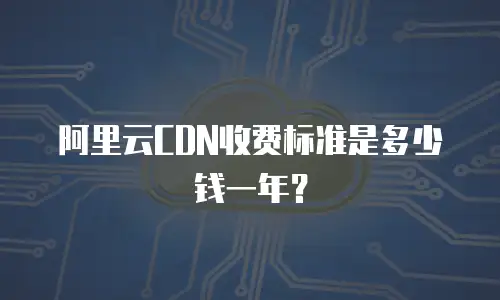 阿里云CDN收费标准是多少钱一年？