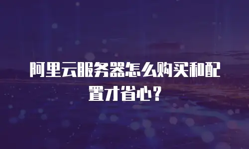 阿里云服务器怎么购买和配置才省心？