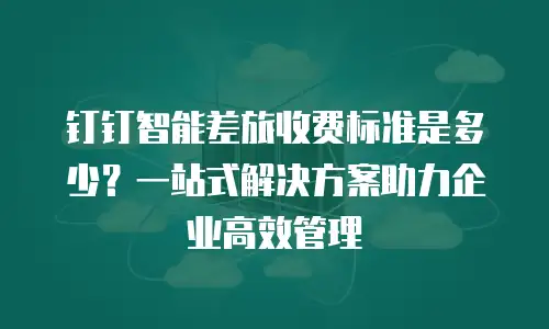 钉钉智能差旅收费标准是多少？一站式解决方案助力企业高效管理