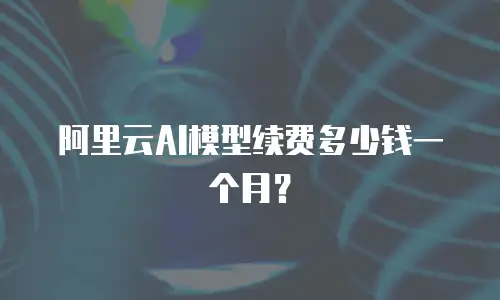 阿里云AI模型续费多少钱一个月？