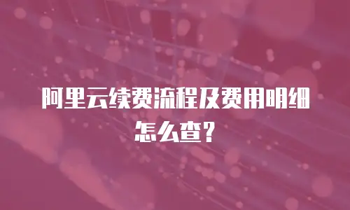 阿里云续费流程及费用明细怎么查？