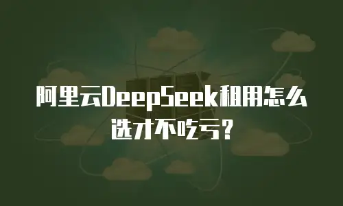 阿里云DeepSeek租用怎么选才不吃亏？