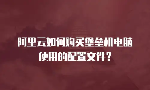 阿里云如何购买堡垒机电脑使用的配置文件？