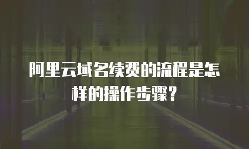 阿里云域名续费的流程是怎样的操作步骤？