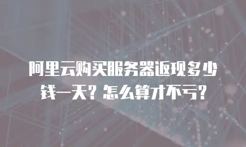 阿里云购买服务器返现多少钱一天？怎么算才不亏？