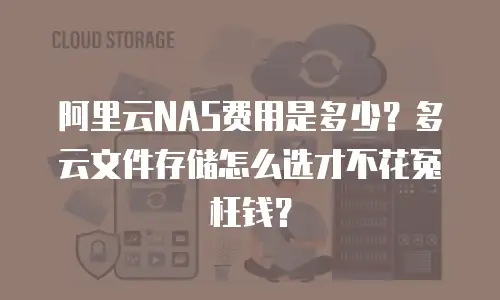 阿里云NAS费用是多少？多云文件存储怎么选才不花冤枉钱？