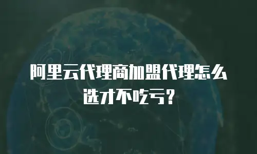 阿里云代理商加盟代理怎么选才不吃亏？