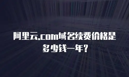 阿里云.com域名续费价格是多少钱一年？