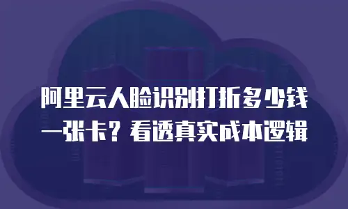 阿里云人脸识别打折多少钱一张卡？看透真实成本逻辑