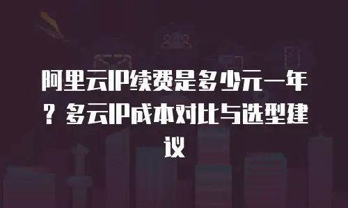 阿里云IP续费是多少元一年？多云IP成本对比与选型建议