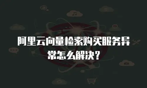 阿里云向量检索购买服务异常怎么解决？