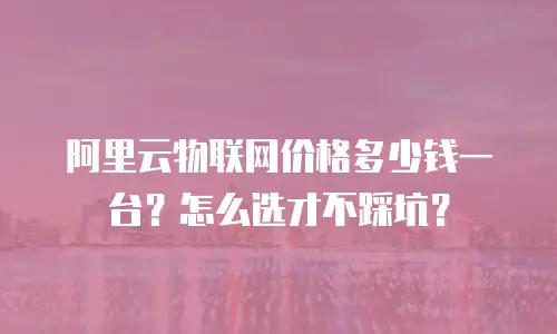 阿里云物联网价格多少钱一台？怎么选才不踩坑？