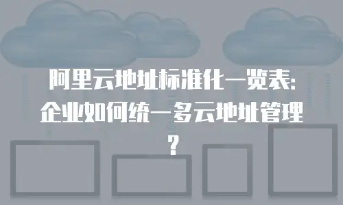 阿里云地址标准化一览表：企业如何统一多云地址管理？