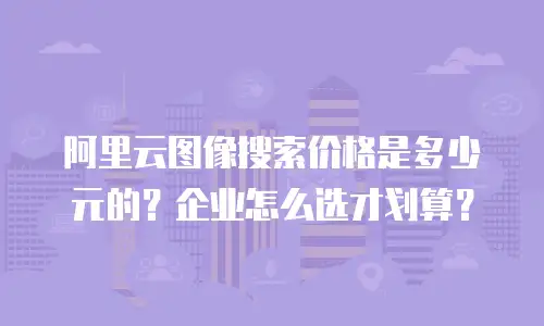 阿里云图像搜索价格是多少元的？企业怎么选才划算？