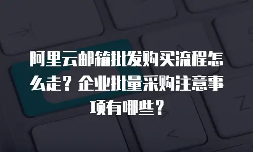 阿里云邮箱批发购买流程怎么走？企业批量采购注意事项有哪些？