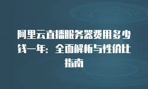 阿里云直播服务器费用多少钱一年：全面解析与性价比指南