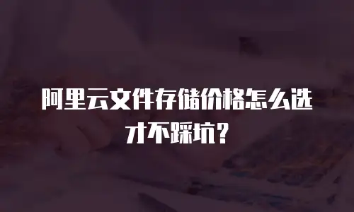 阿里云文件存储价格怎么选才不踩坑？