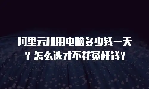 阿里云租用电脑多少钱一天？怎么选才不花冤枉钱？