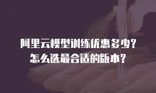 阿里云模型训练优惠多少？怎么选最合适的版本？