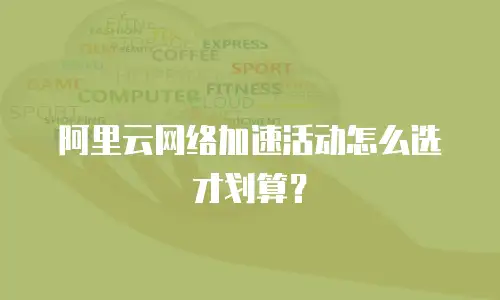 阿里云网络加速活动怎么选才划算？