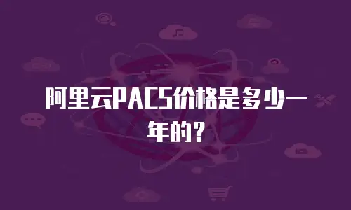 阿里云PACS价格是多少一年的？
