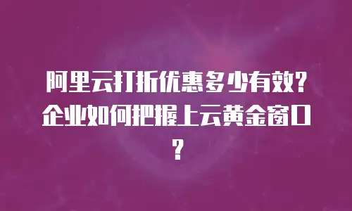 阿里云打折优惠多少有效？企业如何把握上云黄金窗口？